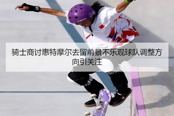 骑士商讨惠特摩尔去留前景不乐观球队调整方向引关注
