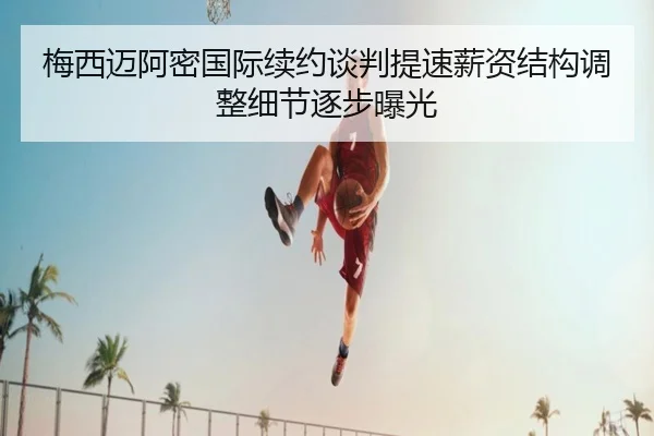 梅西迈阿密国际续约谈判提速薪资结构调整细节逐步曝光