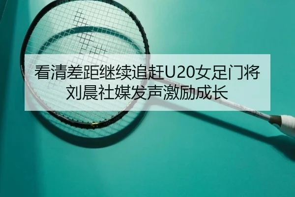 看清差距继续追赶U20女足门将刘晨社媒发声激励成长