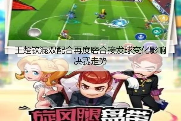 王楚钦混双配合再度磨合接发球变化影响决赛走势
